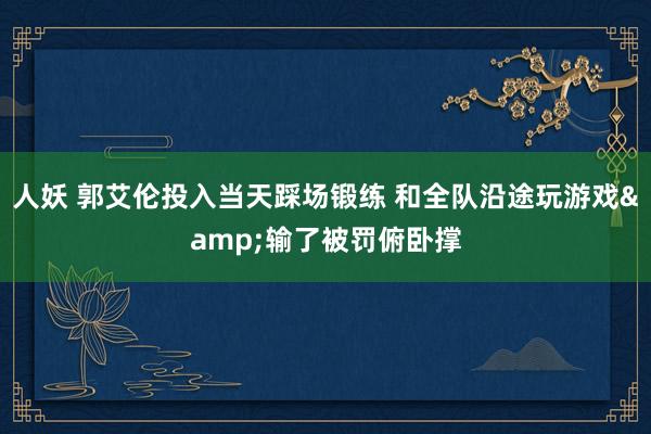 人妖 郭艾伦投入当天踩场锻练 和全队沿途玩游戏&输了被罚俯卧撑