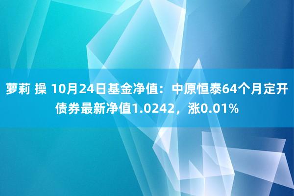 萝莉 操 10月24日基金净值：中原恒泰64个月定开债券最新净值1.0242，涨0.01%