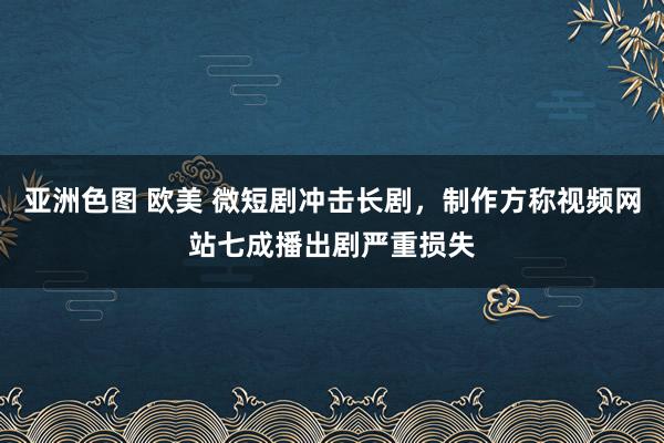 亚洲色图 欧美 微短剧冲击长剧，制作方称视频网站七成播出剧严重损失