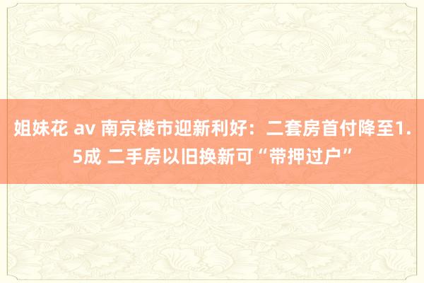 姐妹花 av 南京楼市迎新利好：二套房首付降至1.5成 二手房以旧换新可“带押过户”