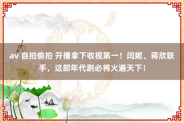 av 自拍偷拍 开播拿下收视第一！闫妮、蒋欣联手，这部年代剧必将火遍天下！