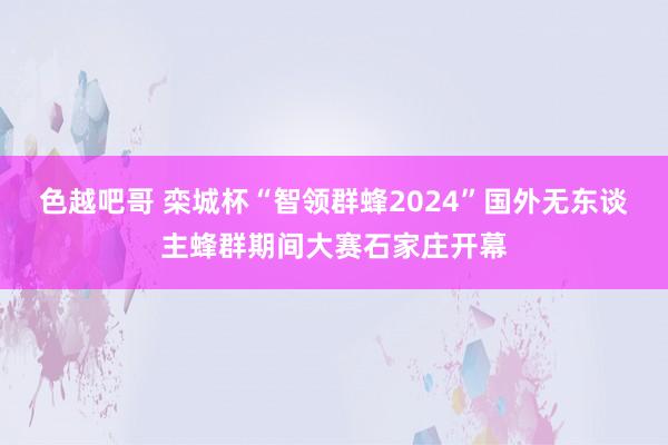 色越吧哥 栾城杯“智领群蜂2024”国外无东谈主蜂群期间大赛石家庄开幕