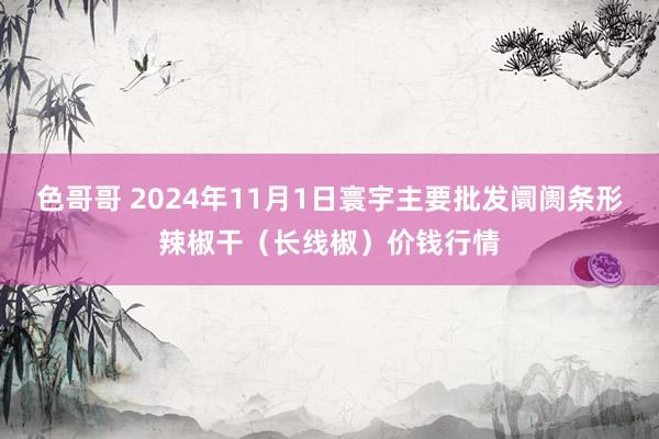 色哥哥 2024年11月1日寰宇主要批发阛阓条形辣椒干（长线椒）价钱行情