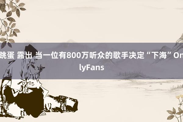 跳蛋 露出 当一位有800万听众的歌手决定“下海”OnlyFans