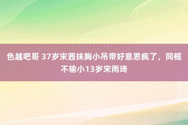 色越吧哥 37岁宋茜抹胸小吊带好意思疯了，同框不输小13岁宋雨琦