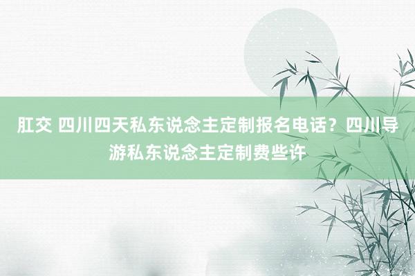 肛交 四川四天私东说念主定制报名电话？四川导游私东说念主定制费些许