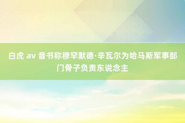 白虎 av 音书称穆罕默德·辛瓦尔为哈马斯军事部门骨子负责东说念主