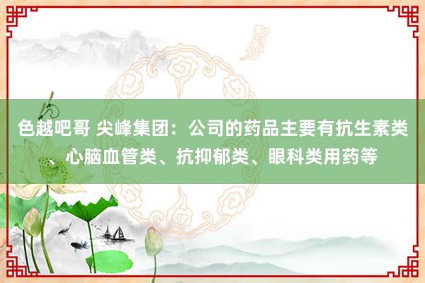 色越吧哥 尖峰集团：公司的药品主要有抗生素类、心脑血管类、抗抑郁类、眼科类用药等