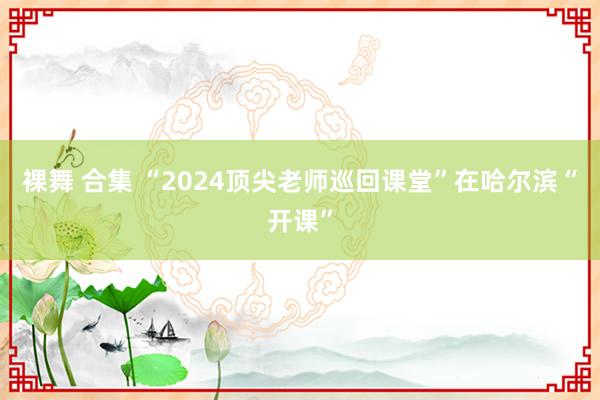 裸舞 合集 “2024顶尖老师巡回课堂”在哈尔滨“开课”