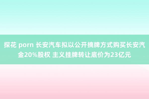 探花 porn 长安汽车拟以公开摘牌方式购买长安汽金20%股权 主义挂牌转让底价为23亿元