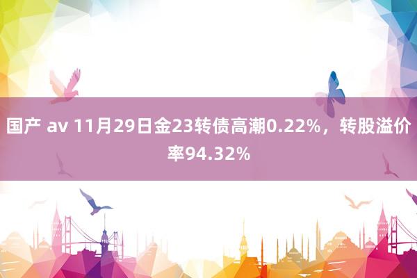 国产 av 11月29日金23转债高潮0.22%，转股溢价率94.32%