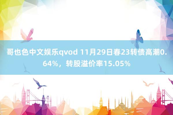 哥也色中文娱乐qvod 11月29日春23转债高潮0.64%，转股溢价率15.05%