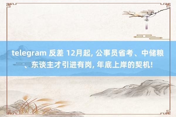 telegram 反差 12月起， 公事员省考、中储粮、东谈主才引进有岗， 年底上岸的契机!