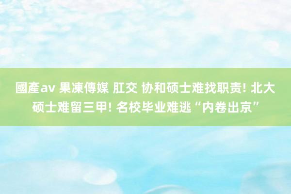 國產av 果凍傳媒 肛交 协和硕士难找职责! 北大硕士难留三甲! 名校毕业难逃“内卷出京”