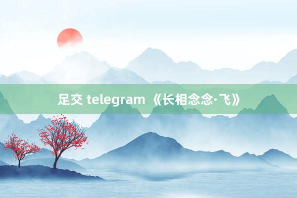 足交 telegram 《长相念念·飞》