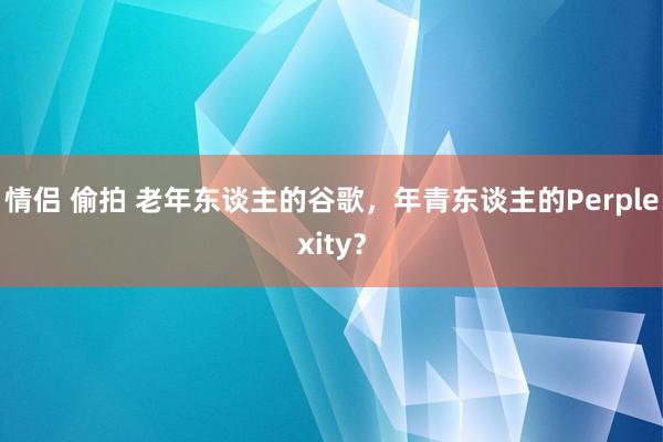 情侣 偷拍 老年东谈主的谷歌，年青东谈主的Perplexity？