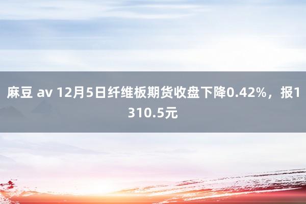 麻豆 av 12月5日纤维板期货收盘下降0.42%，报1310.5元