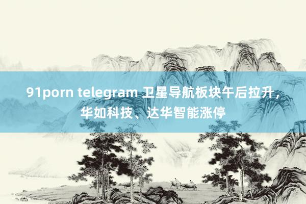 91porn telegram 卫星导航板块午后拉升，华如科技、达华智能涨停