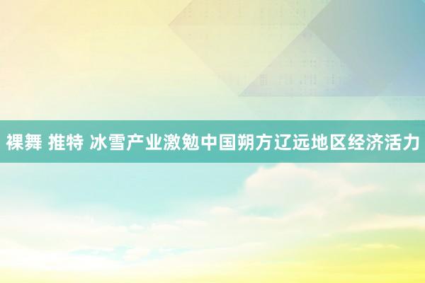 裸舞 推特 冰雪产业激勉中国朔方辽远地区经济活力