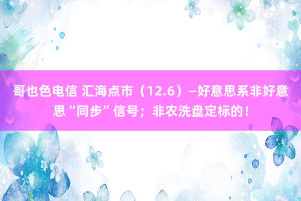 哥也色电信 汇海点市（12.6）—好意思系非好意思“同步”信号；非农洗盘定标的！