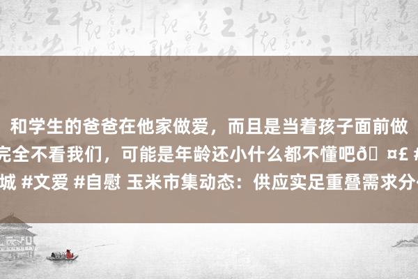 和学生的爸爸在他家做爱，而且是当着孩子面前做爱，太刺激了，孩子完全不看我们，可能是年龄还小什么都不懂吧🤣 #同城 #文爱 #自慰 玉米市集动态：供应实足重叠需求分化，多迫切素共塑价钱走势