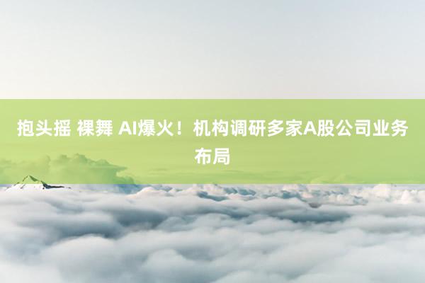 抱头摇 裸舞 AI爆火！机构调研多家A股公司业务布局