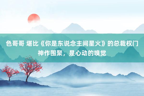 色哥哥 堪比《你是东说念主间星火》的总裁权门神作围聚，是心动的嗅觉