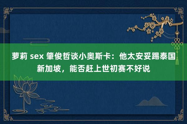 萝莉 sex 肇俊哲谈小奥斯卡：他太安妥踢泰国新加坡，能否赶上世初赛不好说