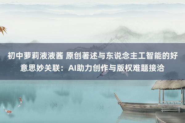 初中萝莉液液酱 原创著述与东说念主工智能的好意思妙关联：AI助力创作与版权难题接洽