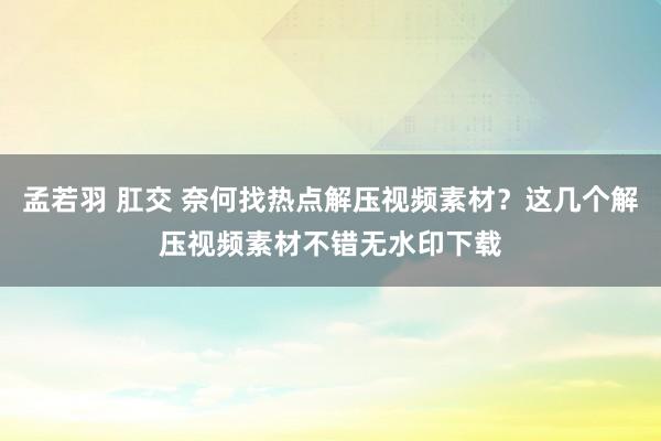 孟若羽 肛交 奈何找热点解压视频素材？这几个解压视频素材不错无水印下载