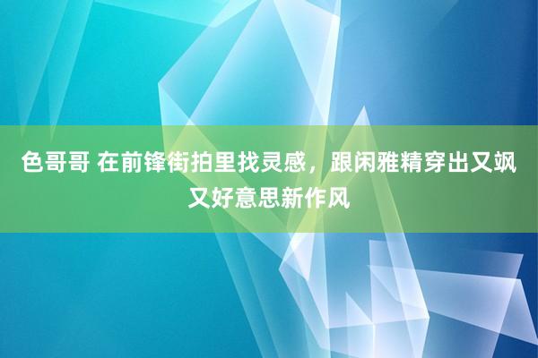 色哥哥 在前锋街拍里找灵感，跟闲雅精穿出又飒又好意思新作风