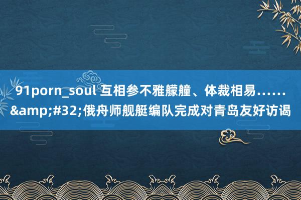 91porn_soul 互相参不雅艨艟、体裁相易……&#32;俄舟师舰艇编队完成对青岛友好访谒