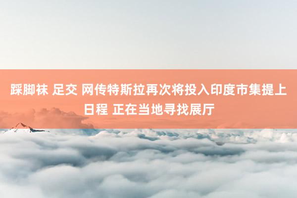 踩脚袜 足交 网传特斯拉再次将投入印度市集提上日程 正在当地寻找展厅