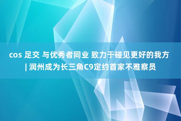 cos 足交 与优秀者同业 致力于碰见更好的我方 | 润州成为长三角C9定约首家不雅察员