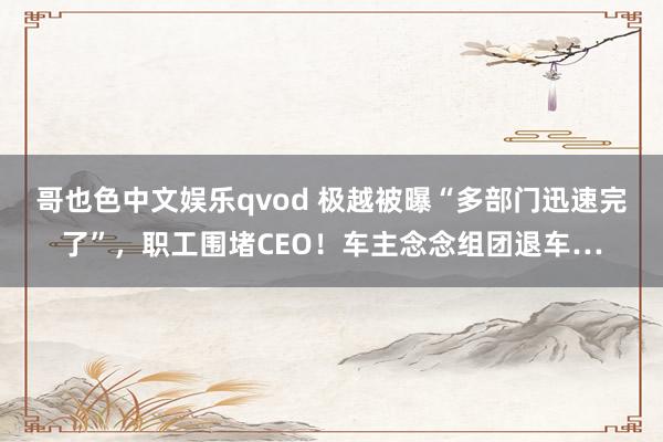 哥也色中文娱乐qvod 极越被曝“多部门迅速完了”，职工围堵CEO！车主念念组团退车…