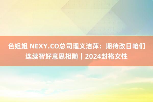 色姐姐 NEXY.CO总司理义洁萍：期待改日咱们连续智好意思相随｜2024封格女性