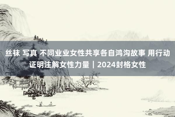 丝袜 写真 不同业业女性共享各自鸿沟故事 用行动证明注解女性力量｜2024封格女性