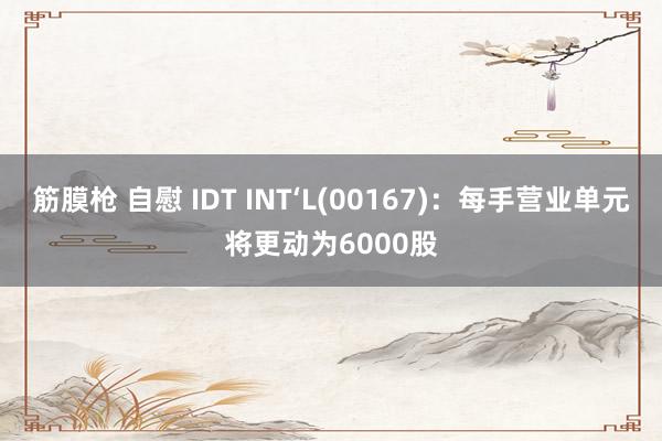 筋膜枪 自慰 IDT INT‘L(00167)：每手营业单元将更动为6000股