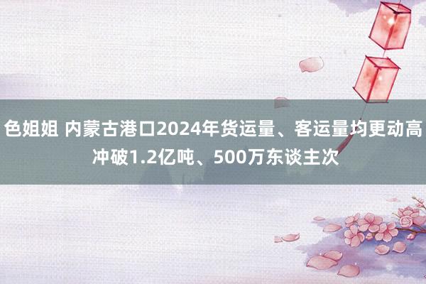 色姐姐 内蒙古港口2024年货运量、客运量均更动高 冲破1.2亿吨、500万东谈主次