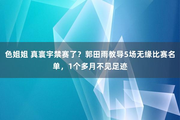 色姐姐 真寰宇禁赛了？郭田雨教导5场无缘比赛名单，1个多月不见足迹