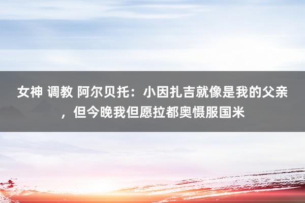 女神 调教 阿尔贝托：小因扎吉就像是我的父亲，但今晚我但愿拉都奥慑服国米