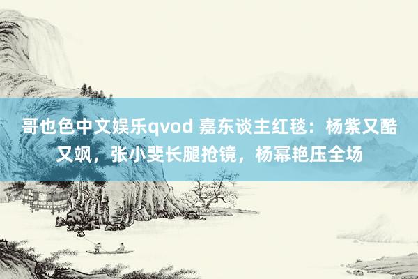 哥也色中文娱乐qvod 嘉东谈主红毯：杨紫又酷又飒，张小斐长腿抢镜，杨幂艳压全场