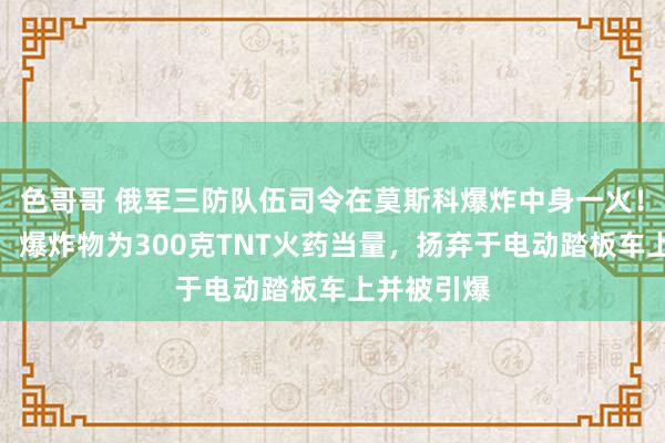 色哥哥 俄军三防队伍司令在莫斯科爆炸中身一火！细节清晰：爆炸物为300克TNT火药当量，扬弃于电动踏板车上并被引爆