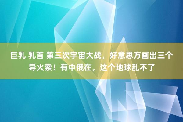 巨乳 乳首 第三次宇宙大战，好意思方画出三个导火索！有中俄在，这个地球乱不了