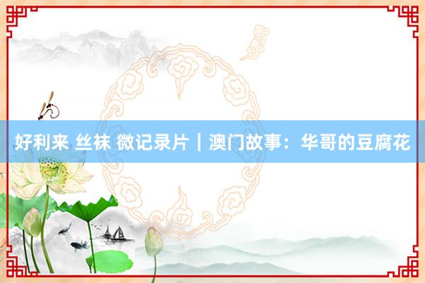 好利来 丝袜 微记录片｜澳门故事：华哥的豆腐花