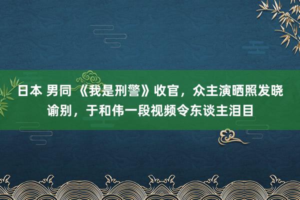 日本 男同 《我是刑警》收官，众主演晒照发晓谕别，于和伟一段视频令东谈主泪目