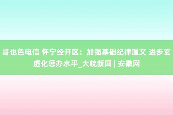 哥也色电信 怀宁经开区：加强基础纪律温文 进步玄虚化惩办水平_大皖新闻 | 安徽网