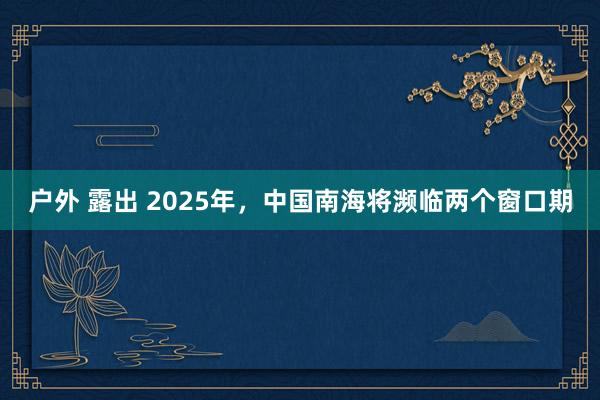 户外 露出 2025年，中国南海将濒临两个窗口期