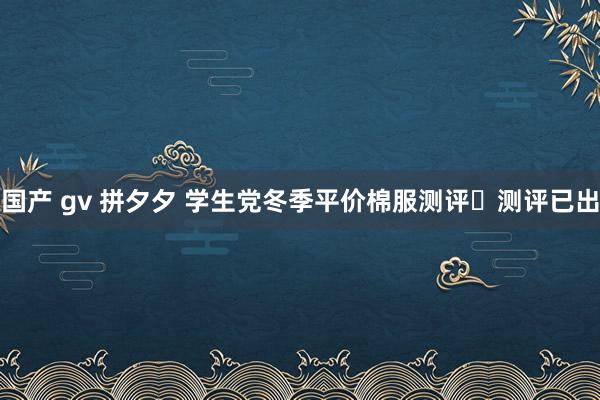 国产 gv 拼夕夕 学生党冬季平价棉服测评✨测评已出