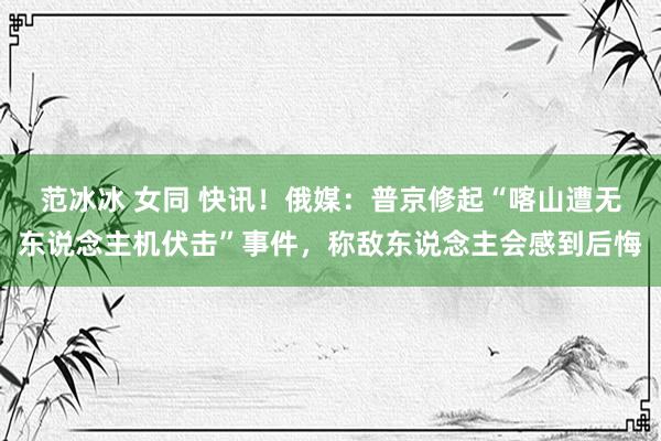 范冰冰 女同 快讯！俄媒：普京修起“喀山遭无东说念主机伏击”事件，称敌东说念主会感到后悔